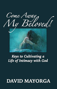 Come Away My Beloved!  Keys to Cultivating a Life of Intimacy with God by David Mayorga